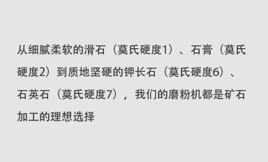 從細(xì)膩柔軟的滑石（莫氏硬度1）、石膏（莫氏硬度2）到質(zhì)地堅(jiān)硬的鉀長石（莫氏硬度6）、石英石（莫氏硬度7），我們的磨粉機(jī)都是礦石加工的理想選擇。